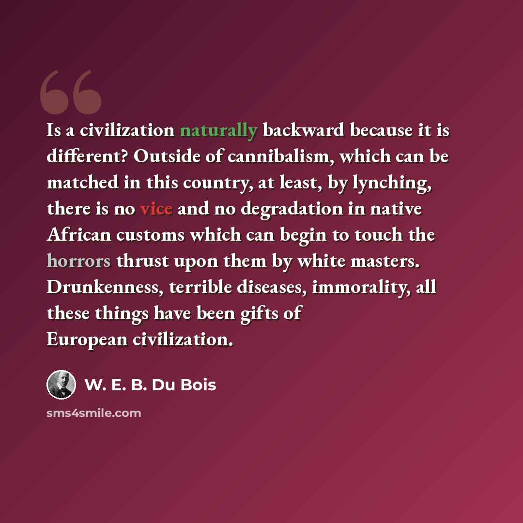 “Is a civilization naturally backward because it is different? Outside of cannibalism, which can be matched in this country, at least, by lynching, there is no vice and no degradation in native African customs which can begin to touch the horrors thrust upon them by white masters. Drunkenness…” quote by W. E. B. Du Bois