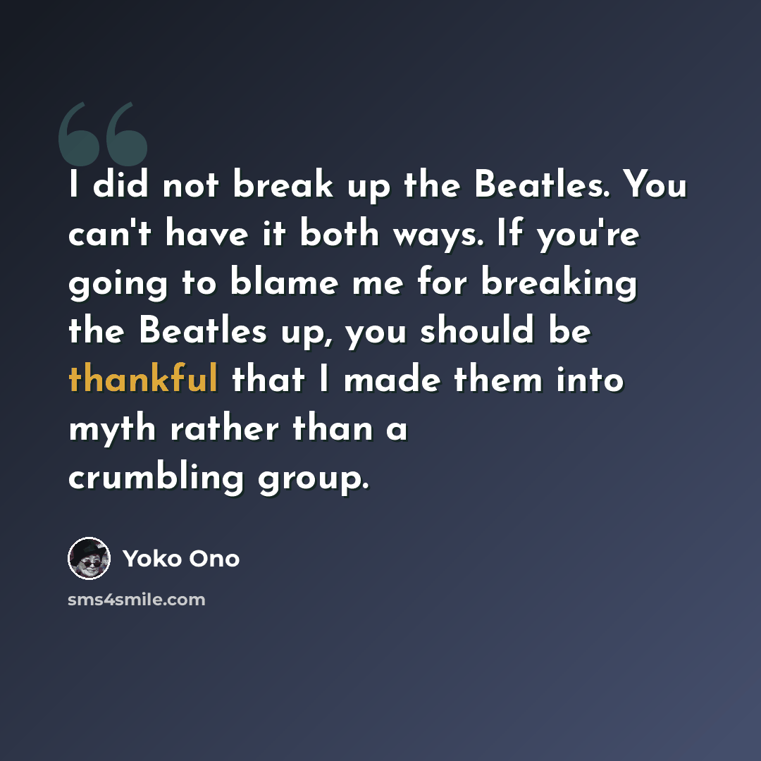 “I did not break up the Beatles. You can't have it both ways. If you're going to blame me for breaking the Beatles up, you should be thankful that I made them into myth rather than a crumbling group.” quote by Yoko Ono