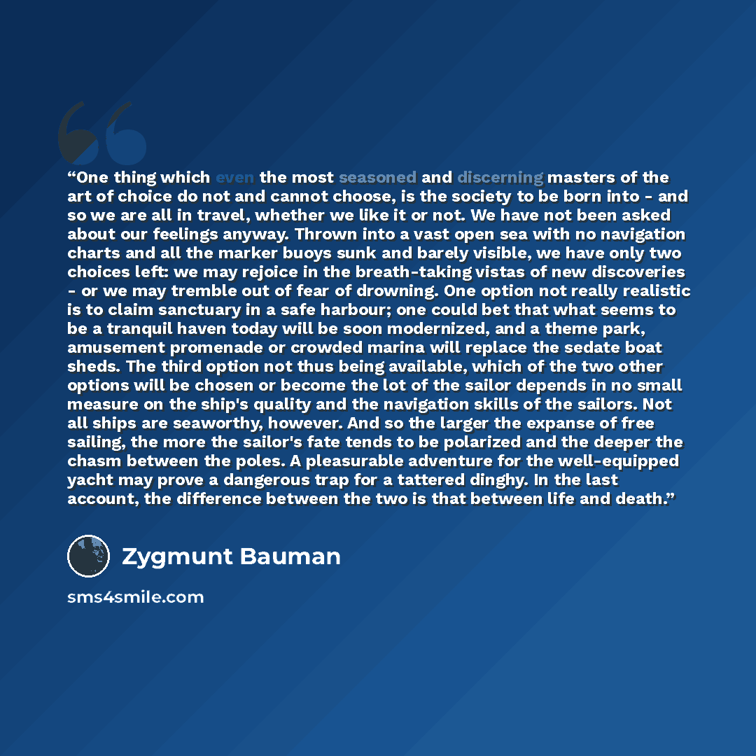 “One thing which even the most seasoned and discerning masters of the art of choice do not and cannot choose, is the society to be born into - and so we are all in travel, whether we like it or not. We have not been asked about our feelings anyway. Thrown into a vast open sea with no navigation…” quote by Zygmunt Bauman