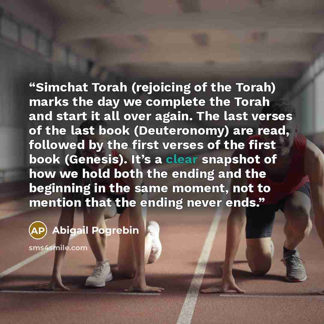 “Simchat Torah (rejoicing of the Torah) marks the day we complete the Torah and start it all over again. The last verses of the last book (Deuteronomy) are read, followed by the first verses of the first book (Genesis). It’s a clear snapshot of how we hold both the ending and the beginning in the…” quote by Abigail Pogrebin