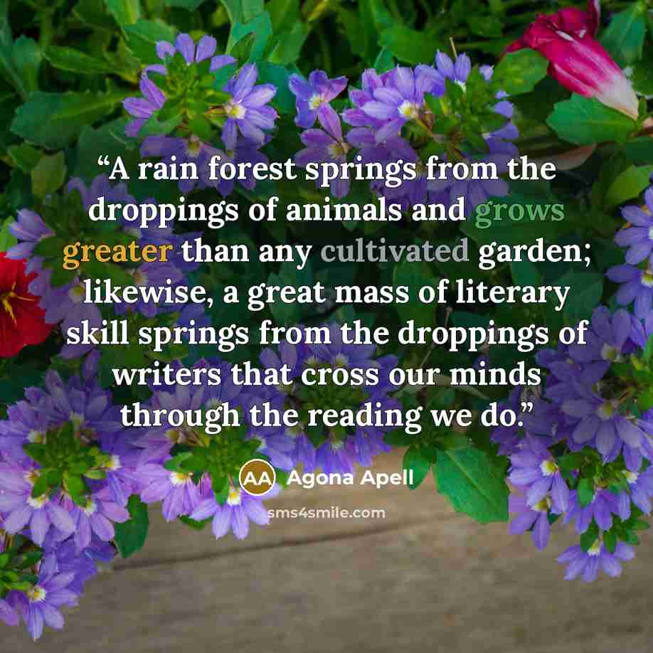 “A rain forest springs from the droppings of animals and grows greater than any cultivated garden; likewise, a great mass of literary skill springs from the droppings of writers that cross our minds through the reading we do.” quote by Agona Apell