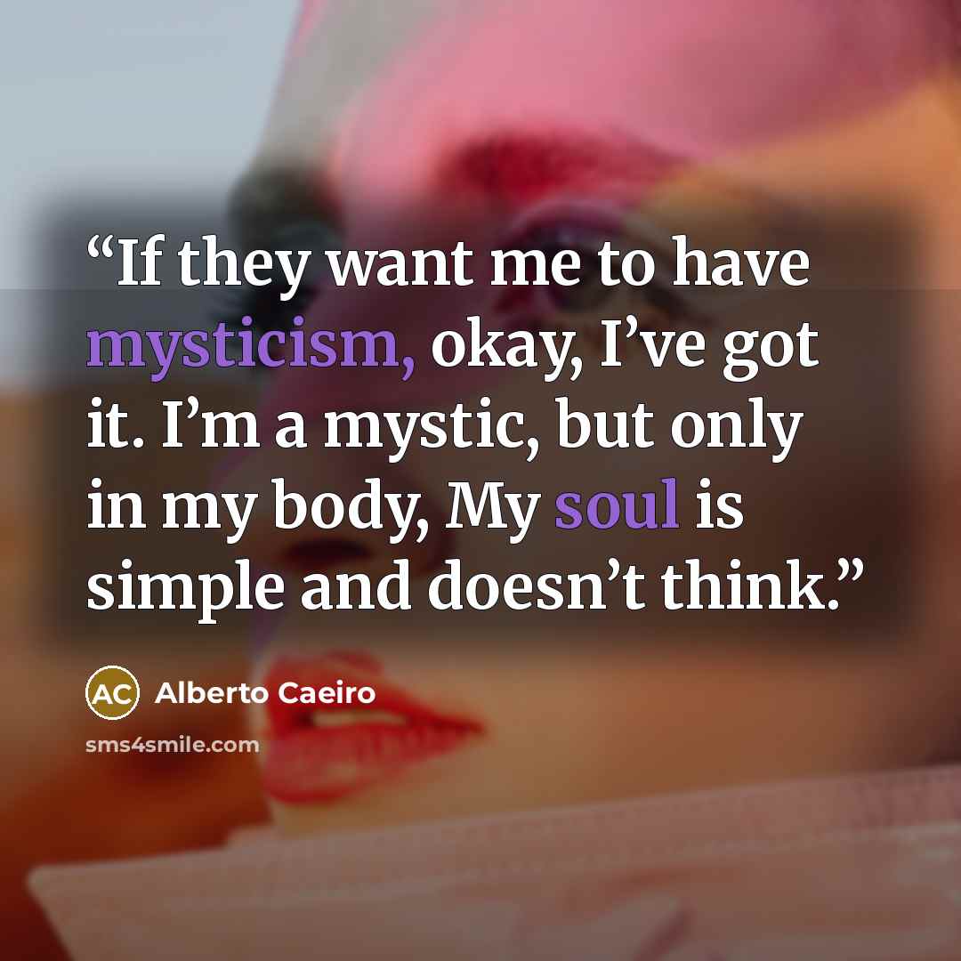 “If they want me to have mysticism, okay, I’ve got it. I’m a mystic, but only in my body, My soul is simple and doesn’t think.” quote by Alberto Caeiro