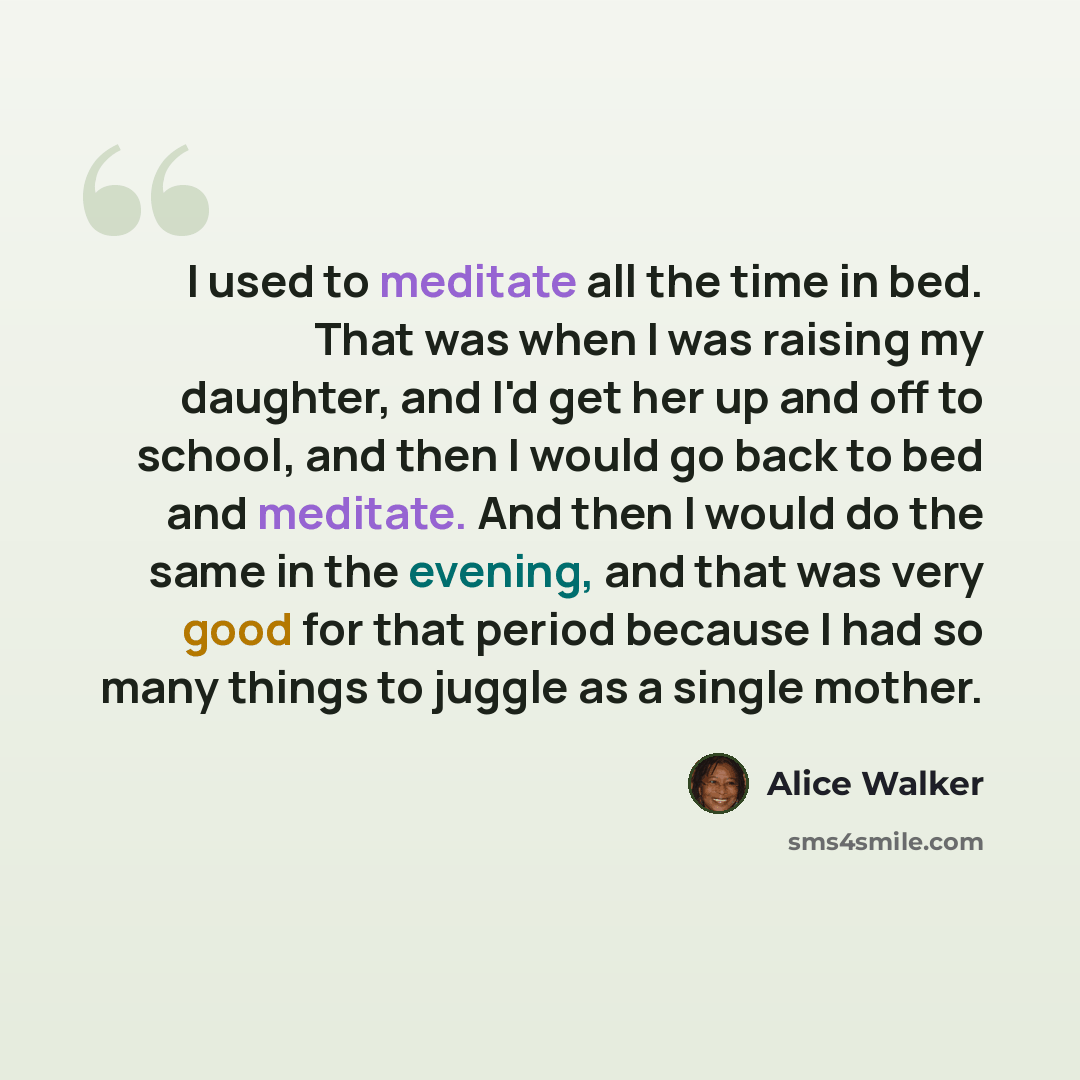 “I used to meditate all the time in bed. That was when I was raising my daughter, and I'd get her up and off to school, and then I would go back to bed and meditate. And then I would do the same in the evening, and that was very good for that period because I had so many things to juggle as a…” quote by Alice Walker