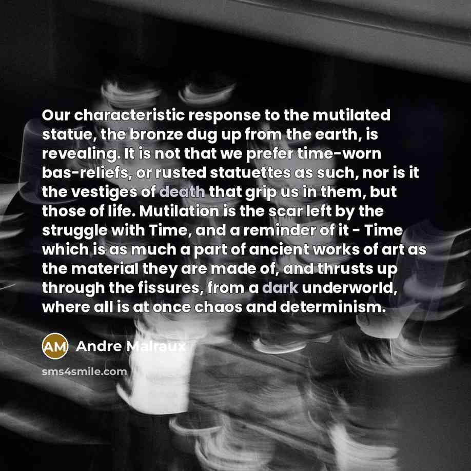 “Our characteristic response to the mutilated statue, the bronze dug up from the earth, is revealing. It is not that we prefer time-worn bas-reliefs, or rusted statuettes as such, nor is it the vestiges of death that grip us in them, but those of life. Mutilation is the scar left by the struggle…” quote by Andre Malraux