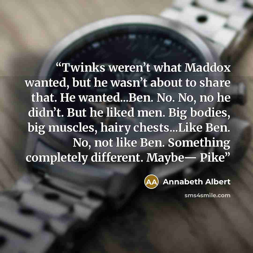“Twinks weren’t what Maddox wanted, but he wasn’t about to share that. He wanted...Ben. No. No, no he didn’t. But he liked men. Big bodies, big muscles, hairy chests...Like Ben. No, not like Ben. Something completely different. Maybe— Pike” quote by Annabeth Albert