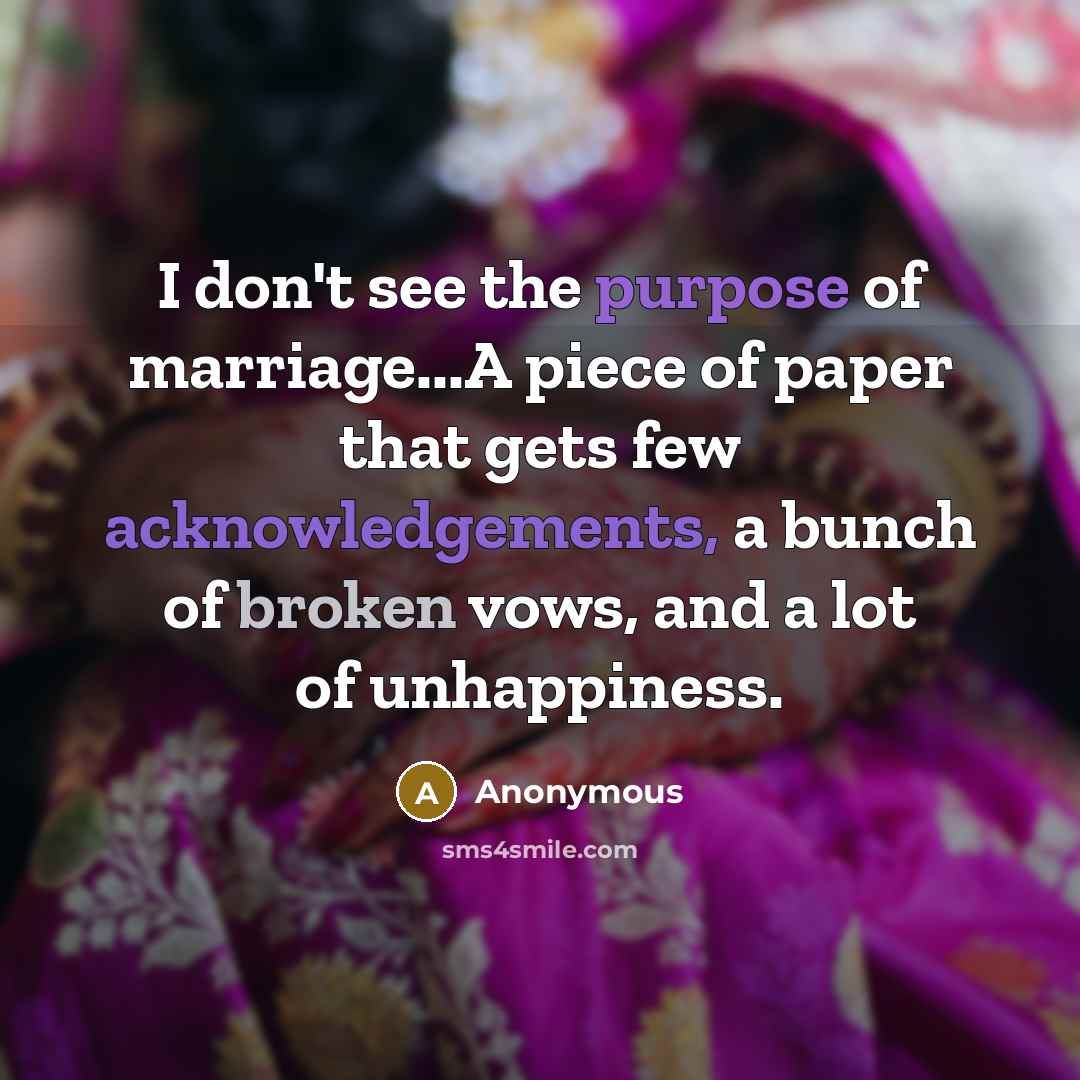 “I don't see the purpose of marriage...A piece of paper that gets few acknowledgements, a bunch of broken vows, and a lot of unhappiness.” quote by Anonymous