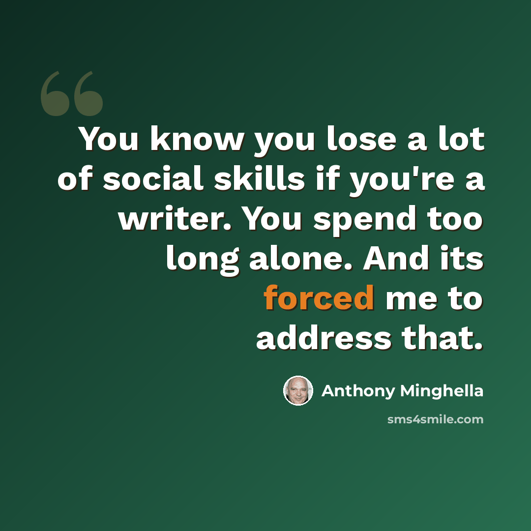 “You know you lose a lot of social skills if you're a writer. You spend too long alone. And its forced me to address that.” quote by Anthony Minghella