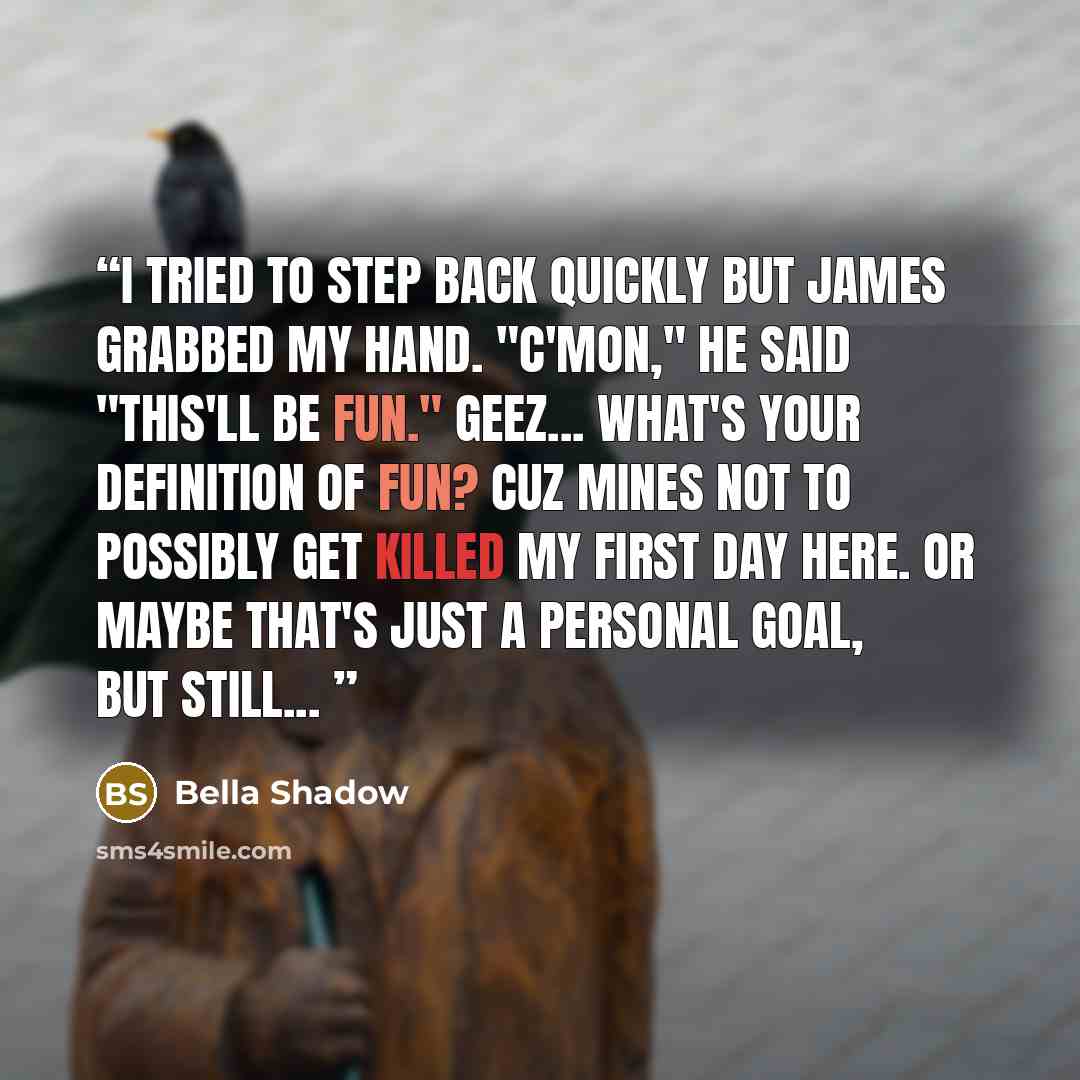 “I tried to step back quickly but James grabbed my hand. "C'mon," he said "this'll be fun." Geez... What's your definition of fun? Cuz mines not to possibly get killed my first day here. Or maybe that's just a personal goal, but still...” quote by Bella Shadow