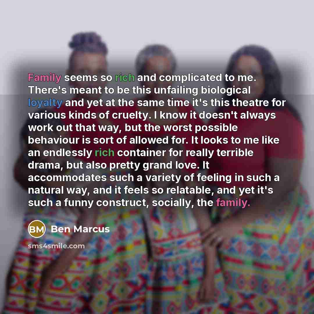“Family seems so rich and complicated to me. There's meant to be this unfailing biological loyalty and yet at the same time it's this theatre for various kinds of cruelty. I know it doesn't always work out that way, but the worst possible behaviour is sort of allowed for. It looks to me like an…” quote by Ben Marcus