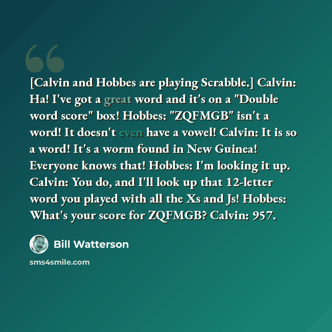 “[Calvin and Hobbes are playing Scrabble.] Calvin: Ha! I've got a great word and it's on a "Double word score" box! Hobbes: "ZQFMGB" isn't a word! It doesn't even have a vowel! Calvin: It is so a word! It's a worm found in New Guinea! Everyone knows that! Hobbes: I'm looking it up. Calvin: You do…” quote by Bill Watterson