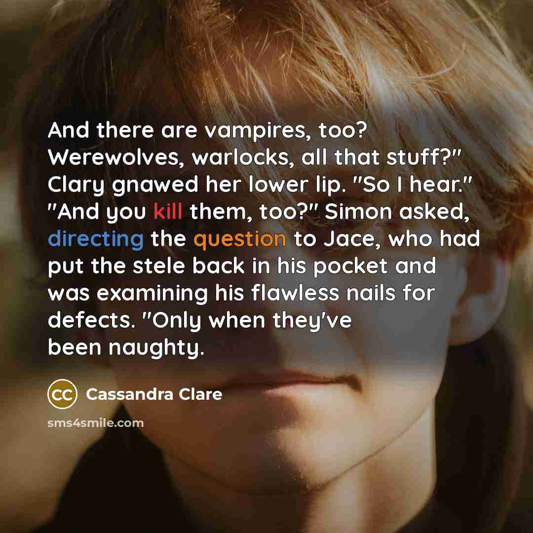 “And there are vampires, too? Werewolves, warlocks, all that stuff?" Clary gnawed her lower lip. "So I hear." "And you kill them, too?" Simon asked, directing the question to Jace, who had put the stele back in his pocket and was examining his flawless nails for defects. "Only when they've been…” quote by Cassandra Clare