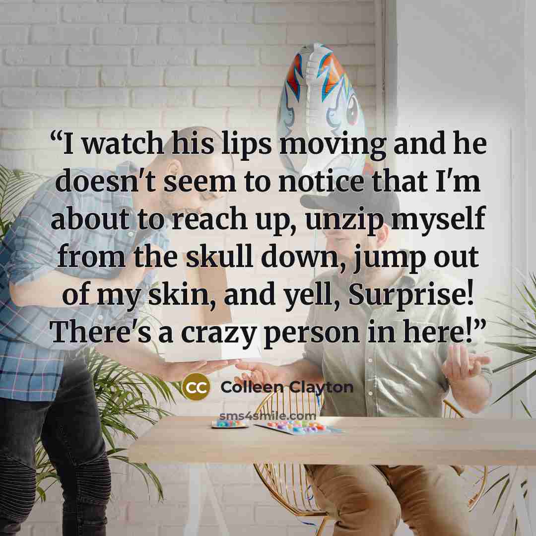 “I watch his lips moving and he doesn't seem to notice that I'm about to reach up, unzip myself from the skull down, jump out of my skin, and yell, Surprise! There's a crazy person in here!” quote by Colleen Clayton