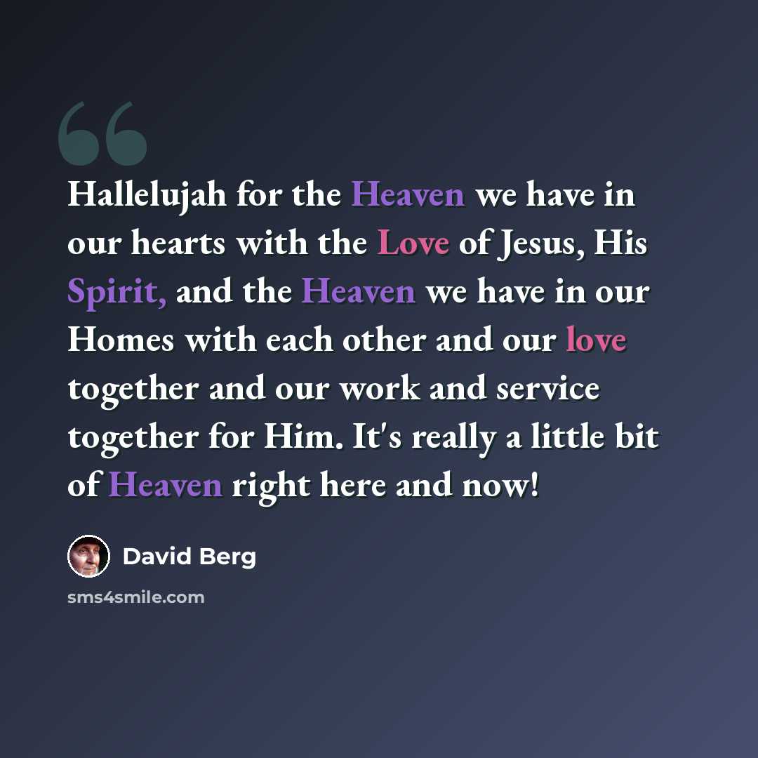 “Hallelujah for the Heaven we have in our hearts with the Love of Jesus, His Spirit, and the Heaven we have in our Homes with each other and our love together and our work and service together for Him. It's really a little bit of Heaven right here and now!” quote by David Berg