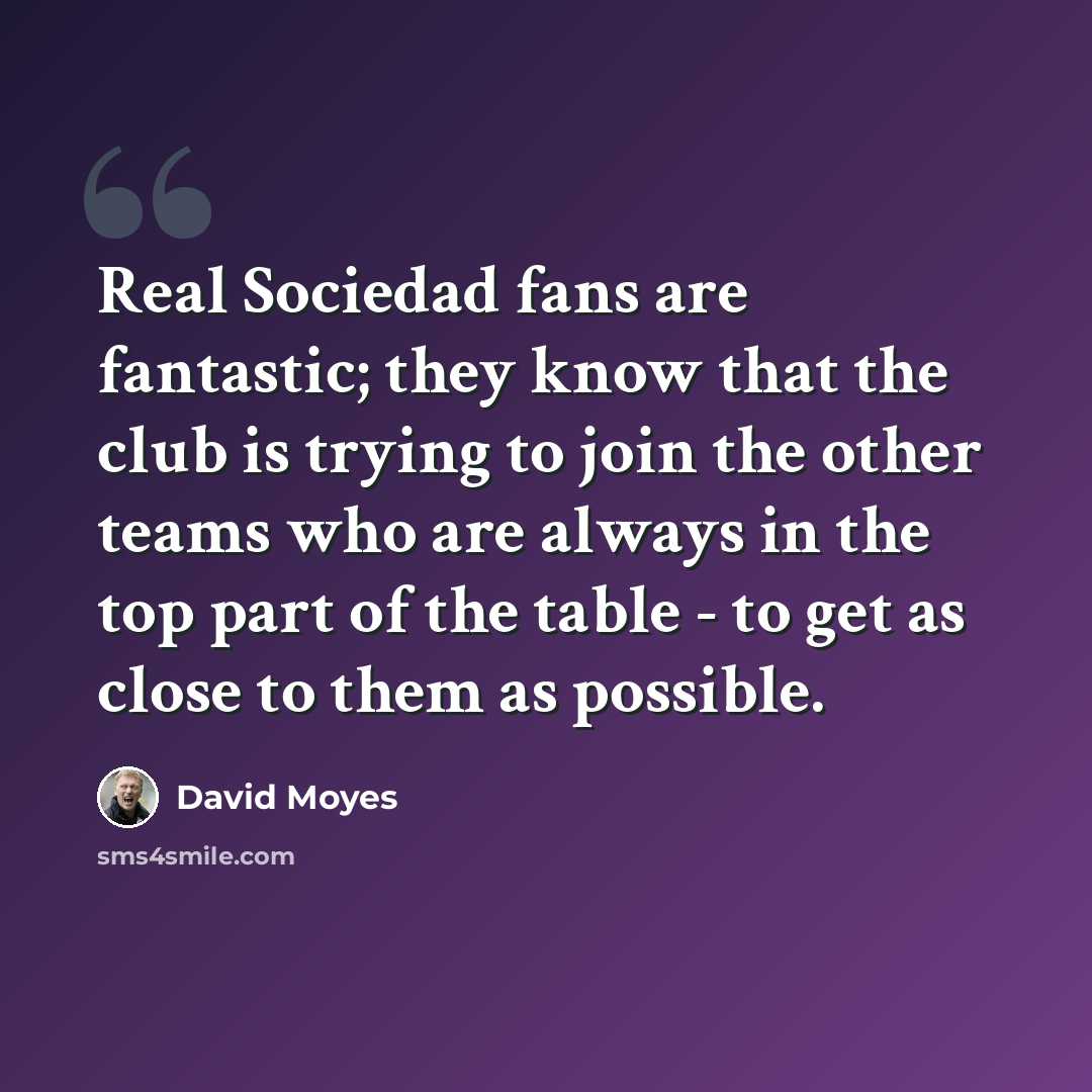 “Real Sociedad fans are fantastic; they know that the club is trying to join the other teams who are always in the top part of the table - to get as close to them as possible.” quote by David Moyes