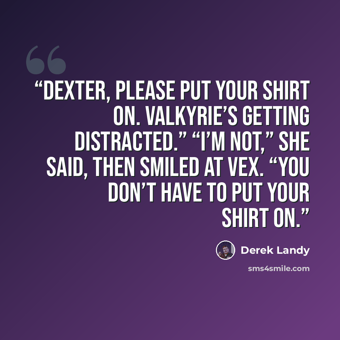 “Dexter, please put your shirt on. Valkyrie’s getting distracted.” “I’m not,” she said, then smiled at Vex. “You don’t have to put your shirt on.” quote by Derek Landy