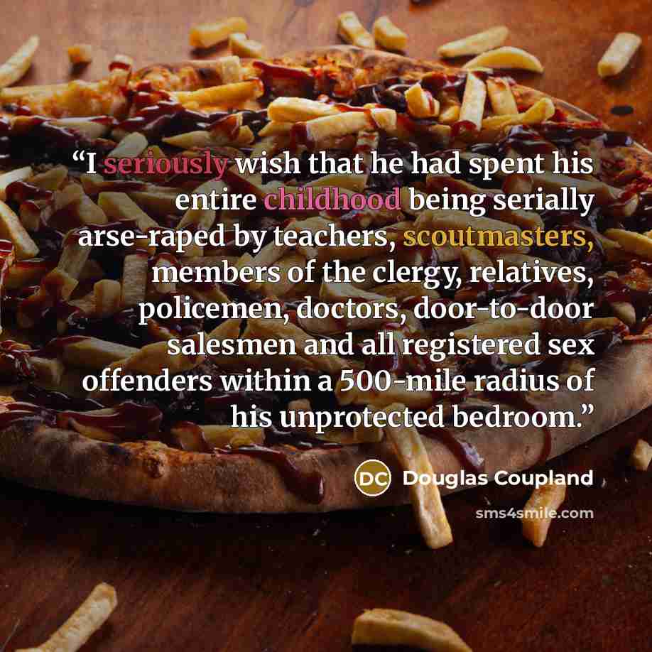 “I seriously wish that he had spent his entire childhood being serially arse-raped by teachers, scoutmasters, members of the clergy, relatives, policemen, doctors, door-to-door salesmen and all registered sex offenders within a 500-mile radius of his unprotected bedroom.” quote by Douglas Coupland