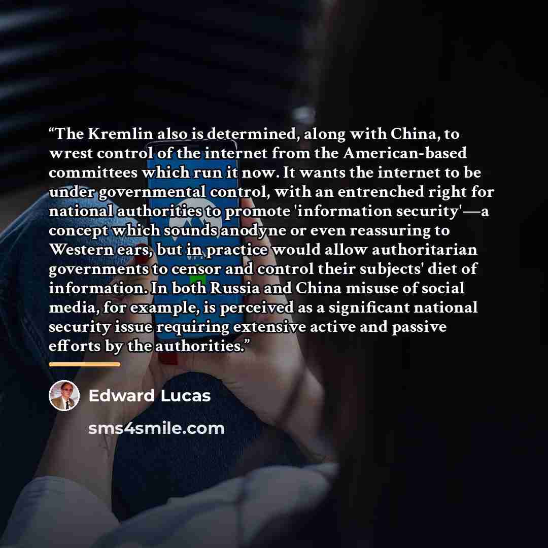 “The Kremlin also is determined, along with China, to wrest control of the internet from the American-based committees which run it now. It wants the internet to be under governmental control, with an entrenched right for national authorities to promote 'information security'—a concept which sounds…” quote by Edward Lucas