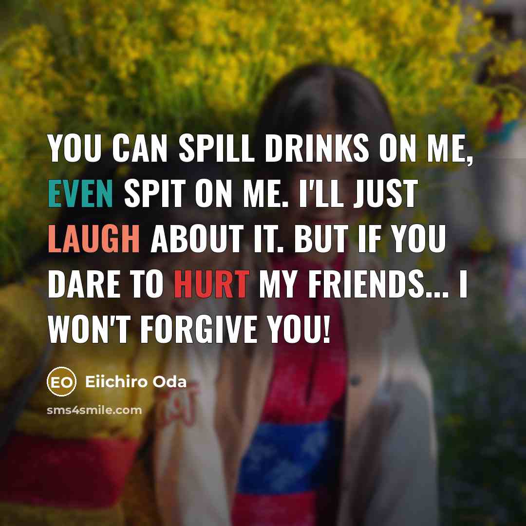 “You can spill drinks on me, even spit on me. I'll just laugh about it. But If you dare to hurt my friends... I WON'T FORGIVE YOU!” quote by Eiichiro Oda