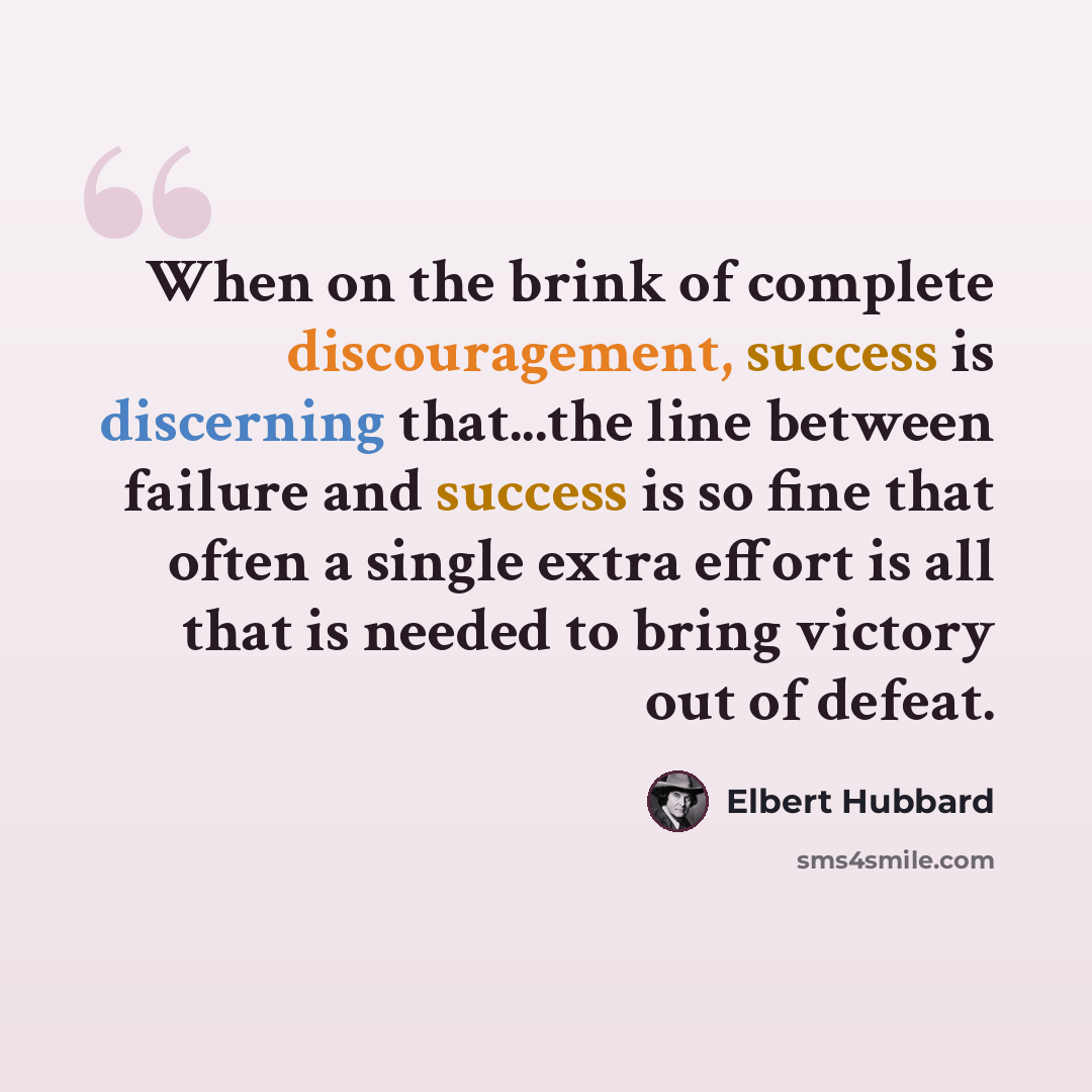 “When on the brink of complete discouragement, success is discerning that...the line between failure and success is so fine that often a single extra effort is all that is needed to bring victory out of defeat.” quote by Elbert Hubbard