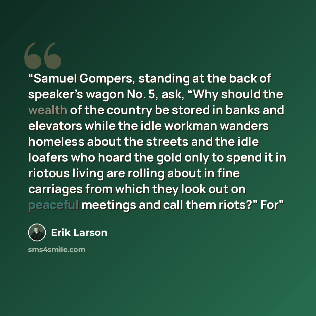 “Samuel Gompers, standing at the back of speaker’s wagon No. 5, ask, “Why should the wealth of the country be stored in banks and elevators while the idle workman wanders homeless about the streets and the idle loafers who hoard the gold only to spend it in riotous living are rolling about in fine…” quote by Erik Larson