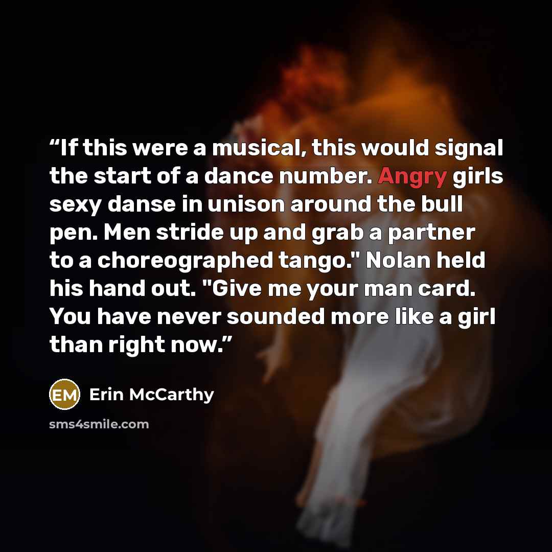 “If this were a musical, this would signal the start of a dance number. Angry girls sexy danse in unison around the bull pen. Men stride up and grab a partner to a choreographed tango." Nolan held his hand out. "Give me your man card. You have never sounded more like a girl than right now.” quote by Erin McCarthy