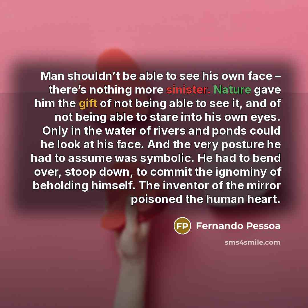 “Man shouldn’t be able to see his own face – there’s nothing more sinister. Nature gave him the gift of not being able to see it, and of not being able to stare into his own eyes. Only in the water of rivers and ponds could he look at his face. And the very posture he had to assume was symbolic. He…” quote by Fernando Pessoa