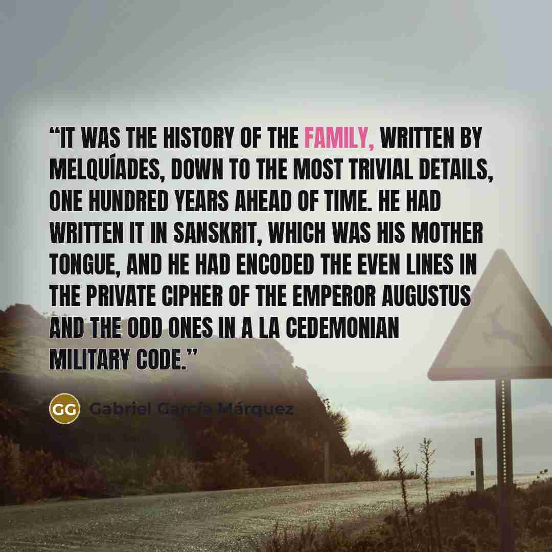 “It was the history of the family, written by Melquíades, down to the most trivial details, one hundred years ahead of time. He had written it in Sanskrit, which was his mother tongue, and he had encoded the even lines in the private cipher of the Emperor Augustus and the odd ones in a La…” quote by Gabriel Garcia Marquez