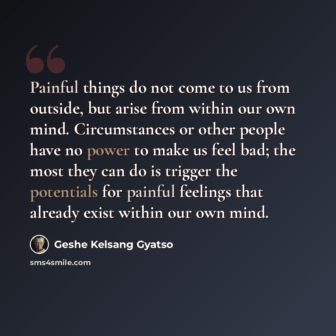 “Painful things do not come to us from outside, but arise from within our own mind. Circumstances or other people have no power to make us feel bad; the most they can do is trigger the potentials for painful feelings that already exist within our own mind.” quote by Geshe Kelsang Gyatso