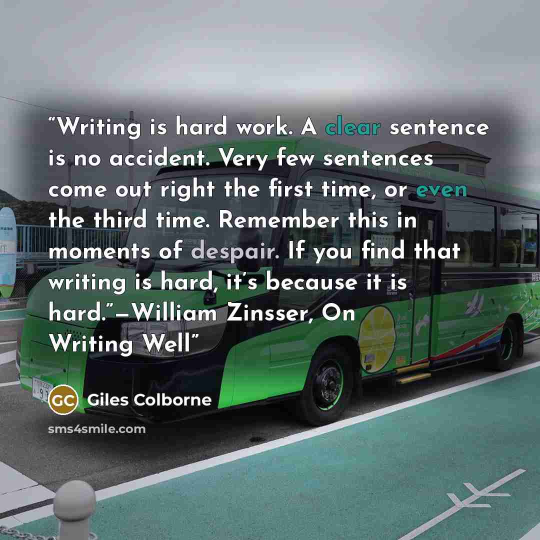 “Writing is hard work. A clear sentence is no accident. Very few sentences come out right the first time, or even the third time. Remember this in moments of despair. If you find that writing is hard, it’s because it is hard.”—William Zinsser, On Writing Well” quote by Giles Colborne