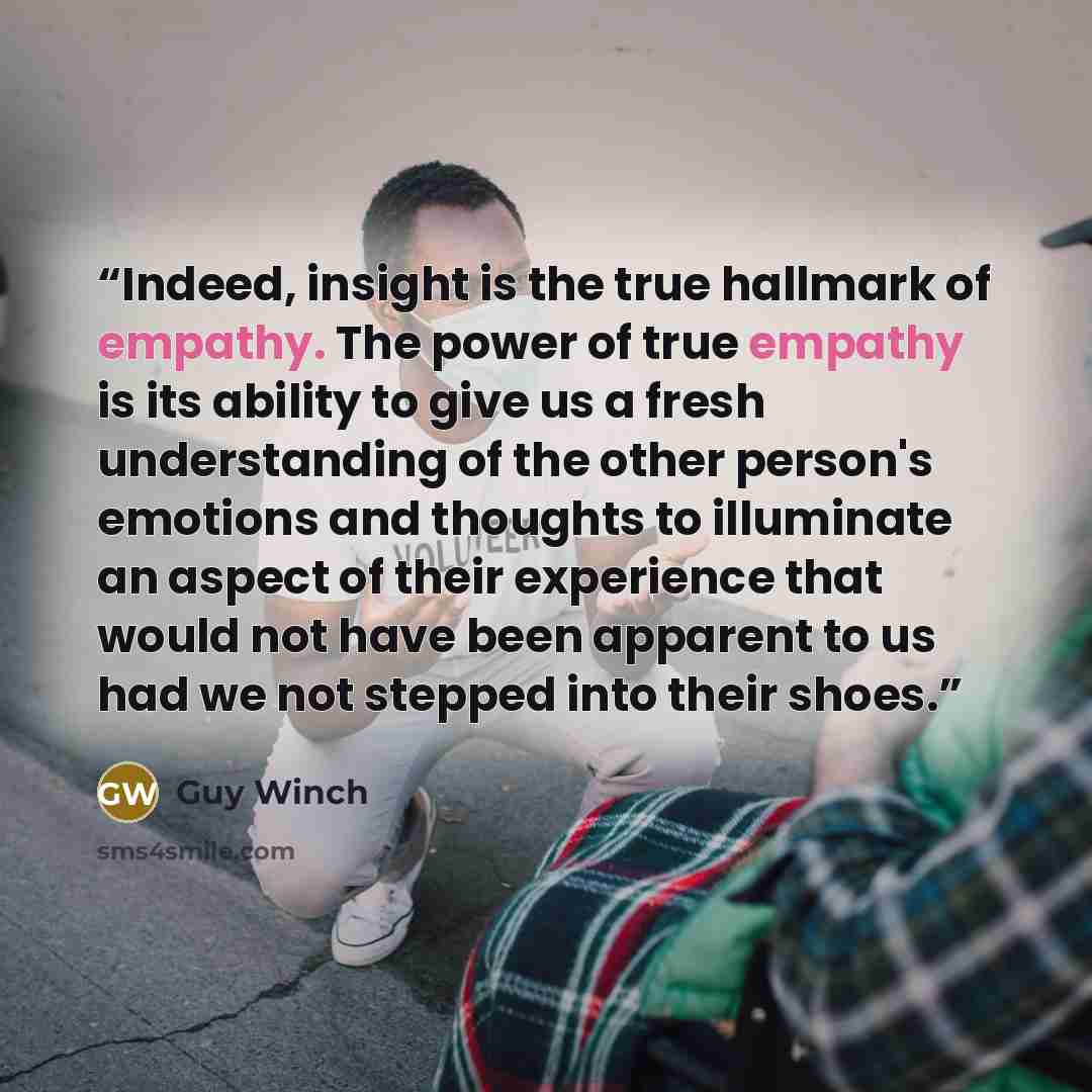 “Indeed, insight is the true hallmark of empathy. The power of true empathy is its ability to give us a fresh understanding of the other person's emotions and thoughts to illuminate an aspect of their experience that would not have been apparent to us had we not stepped into their shoes.” quote by Guy Winch