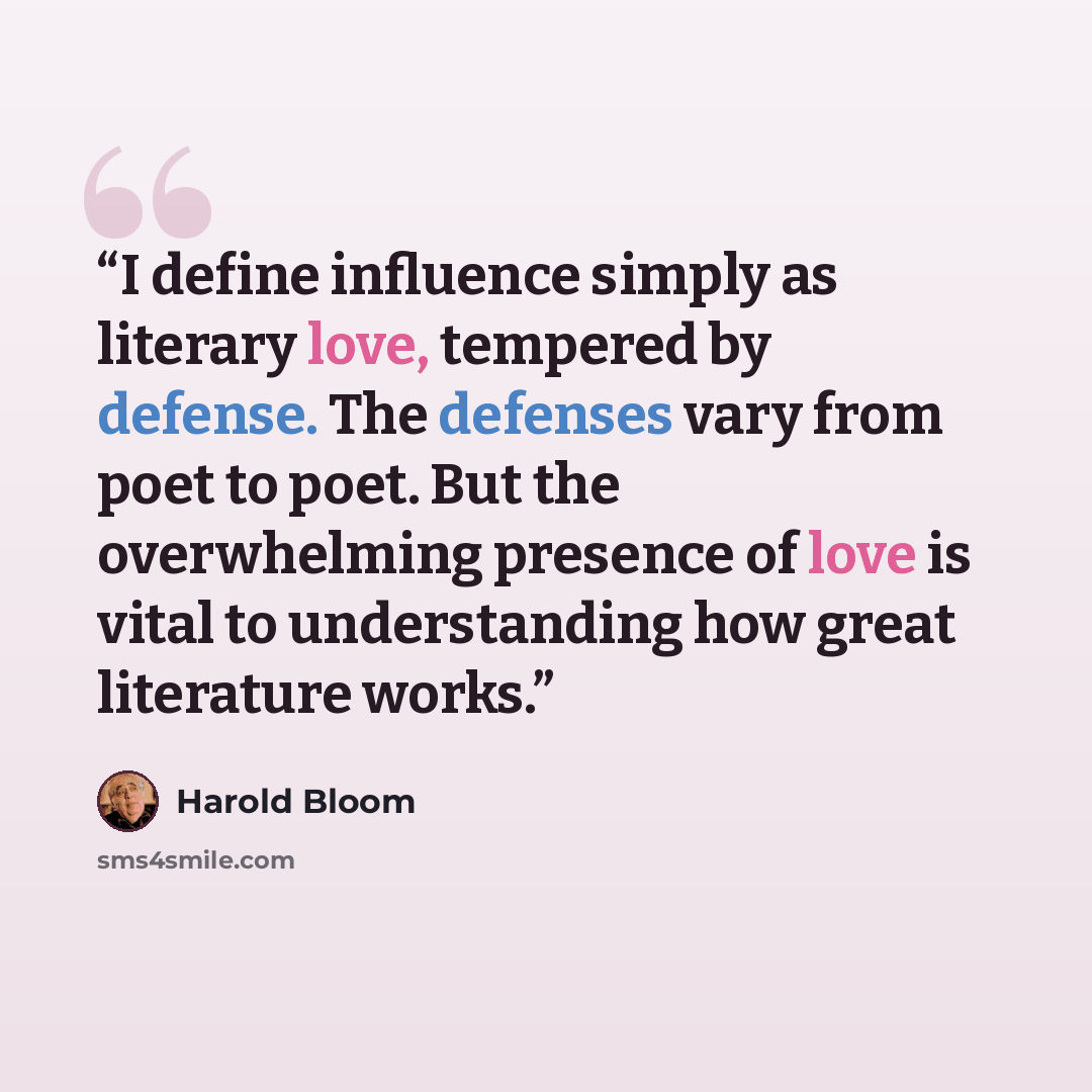 “I define influence simply as literary love, tempered by defense. The defenses vary from poet to poet. But the overwhelming presence of love is vital to understanding how great literature works.” quote by Harold Bloom
