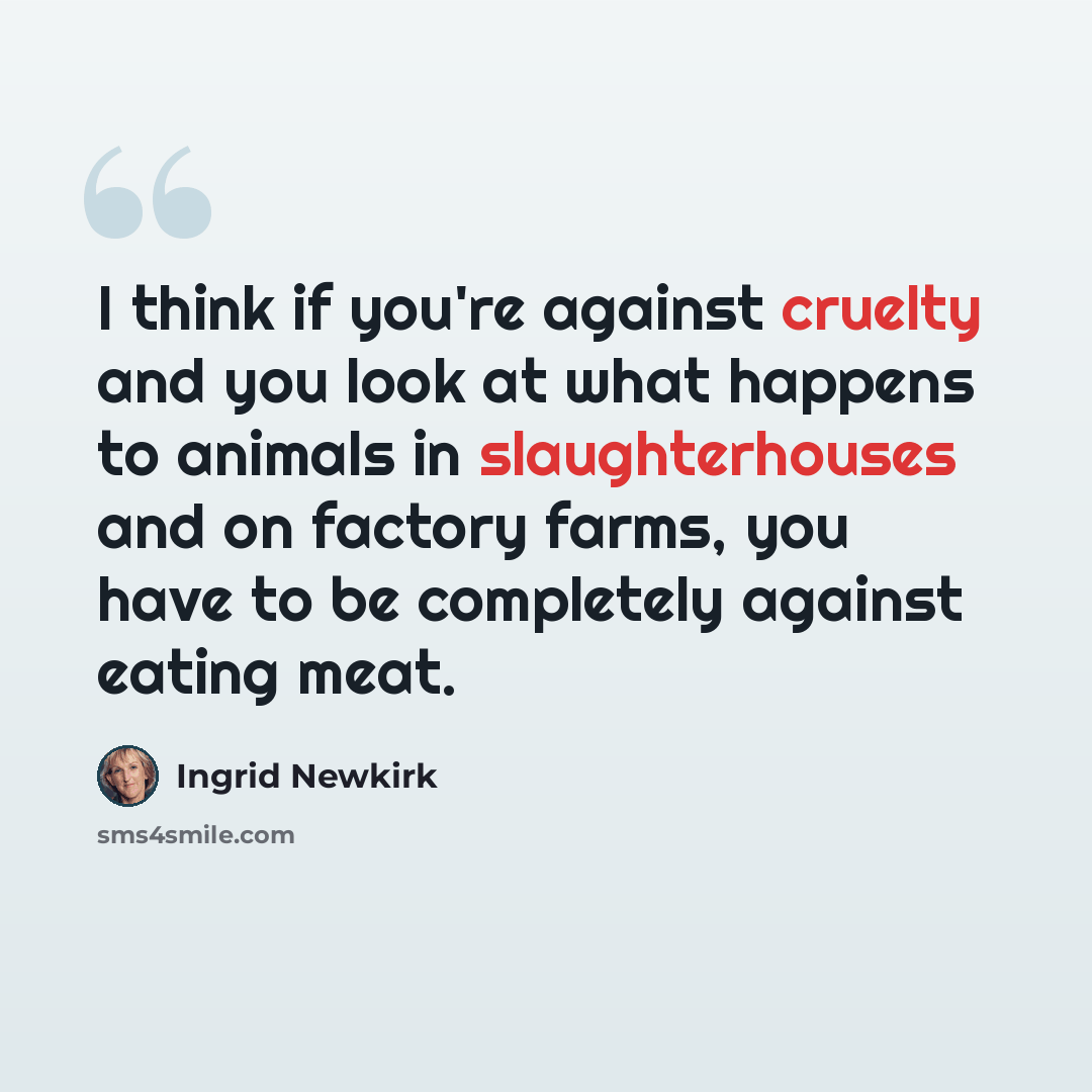 “I think if you're against cruelty and you look at what happens to animals in slaughterhouses and on factory farms, you have to be completely against eating meat.” quote by Ingrid Newkirk