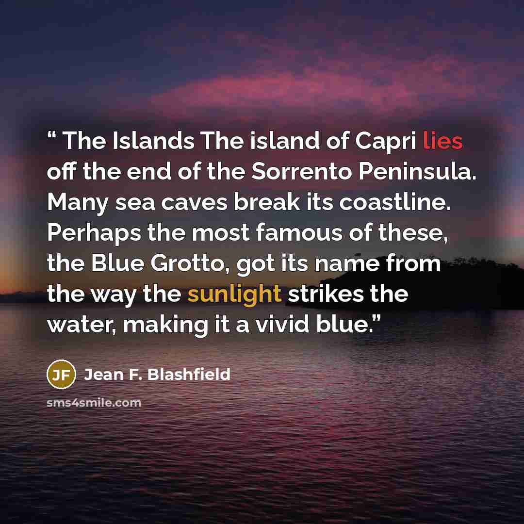 “The Islands The island of Capri lies off the end of the Sorrento Peninsula. Many sea caves break its coastline. Perhaps the most famous of these, the Blue Grotto, got its name from the way the sunlight strikes the water, making it a vivid blue.” quote by Jean F. Blashfield