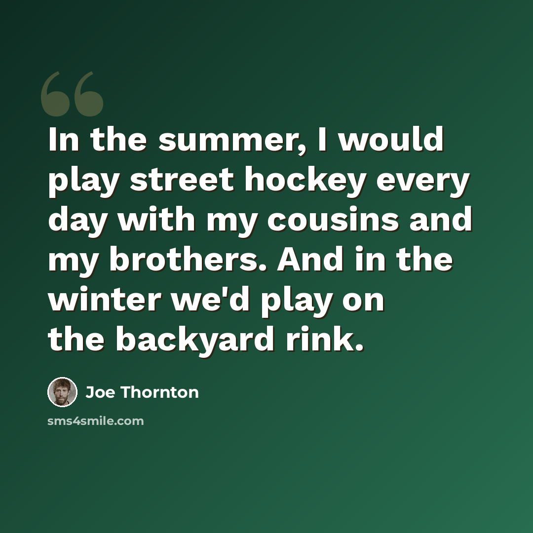 “In the summer, I would play street hockey every day with my cousins and my brothers. And in the winter we'd play on the backyard rink.” quote by Joe Thornton
