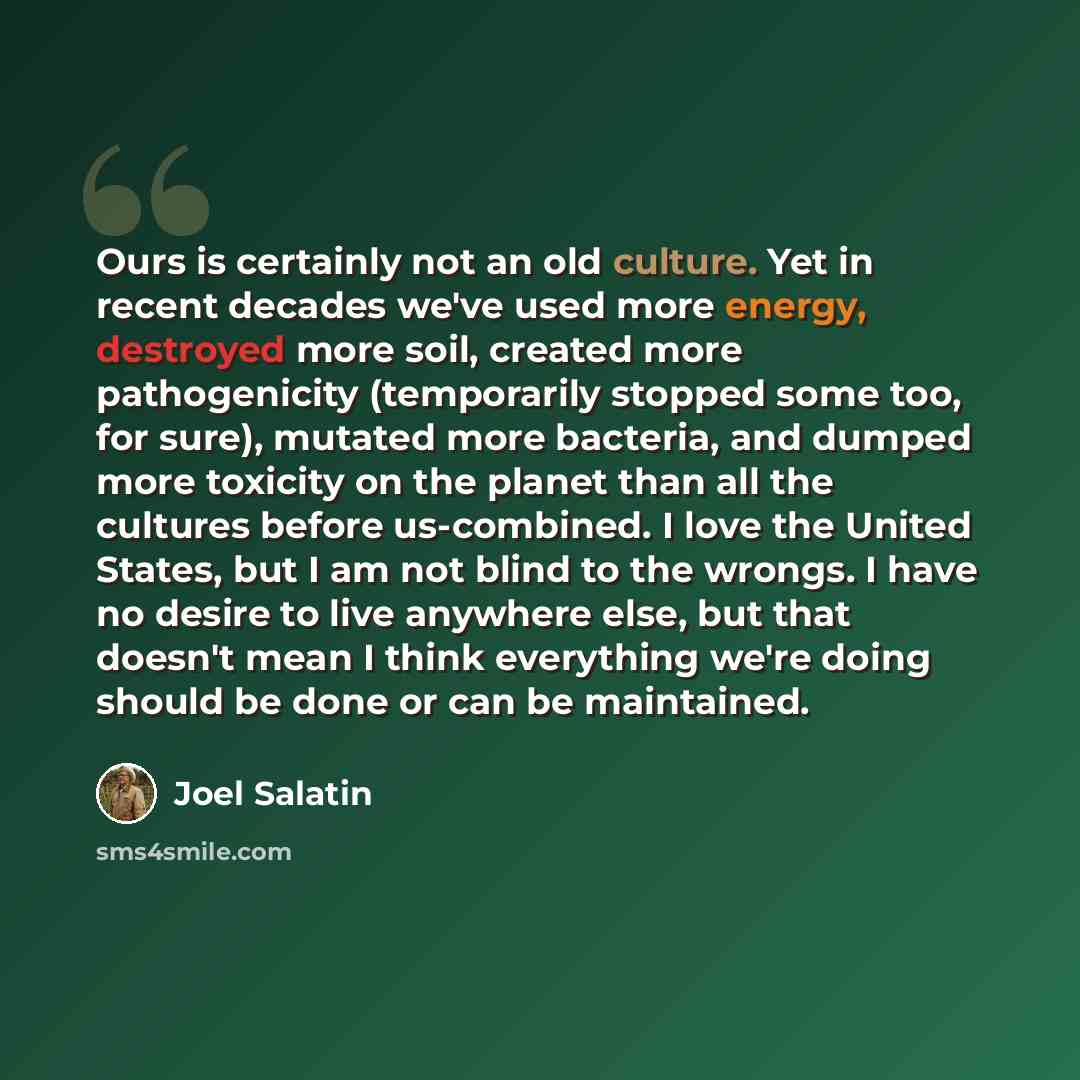 “Ours is certainly not an old culture. Yet in recent decades we've used more energy, destroyed more soil, created more pathogenicity (temporarily stopped some too, for sure), mutated more bacteria, and dumped more toxicity on the planet than all the cultures before us-combined. I love the United…” quote by Joel Salatin