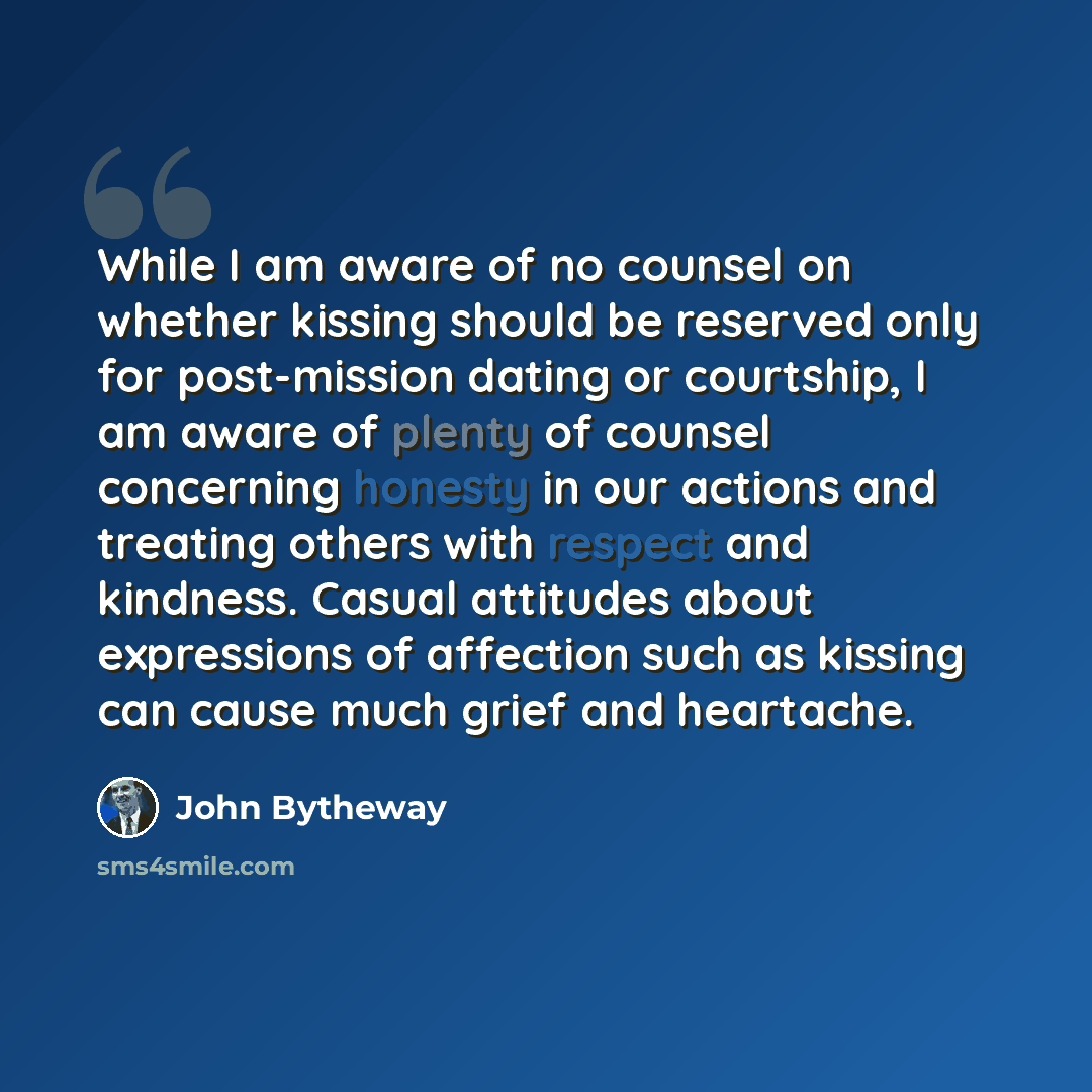 “While I am aware of no counsel on whether kissing should be reserved only for post-mission dating or courtship, I am aware of plenty of counsel concerning honesty in our actions and treating others with respect and kindness. Casual attitudes about expressions of affection such as kissing can cause…” quote by John Bytheway