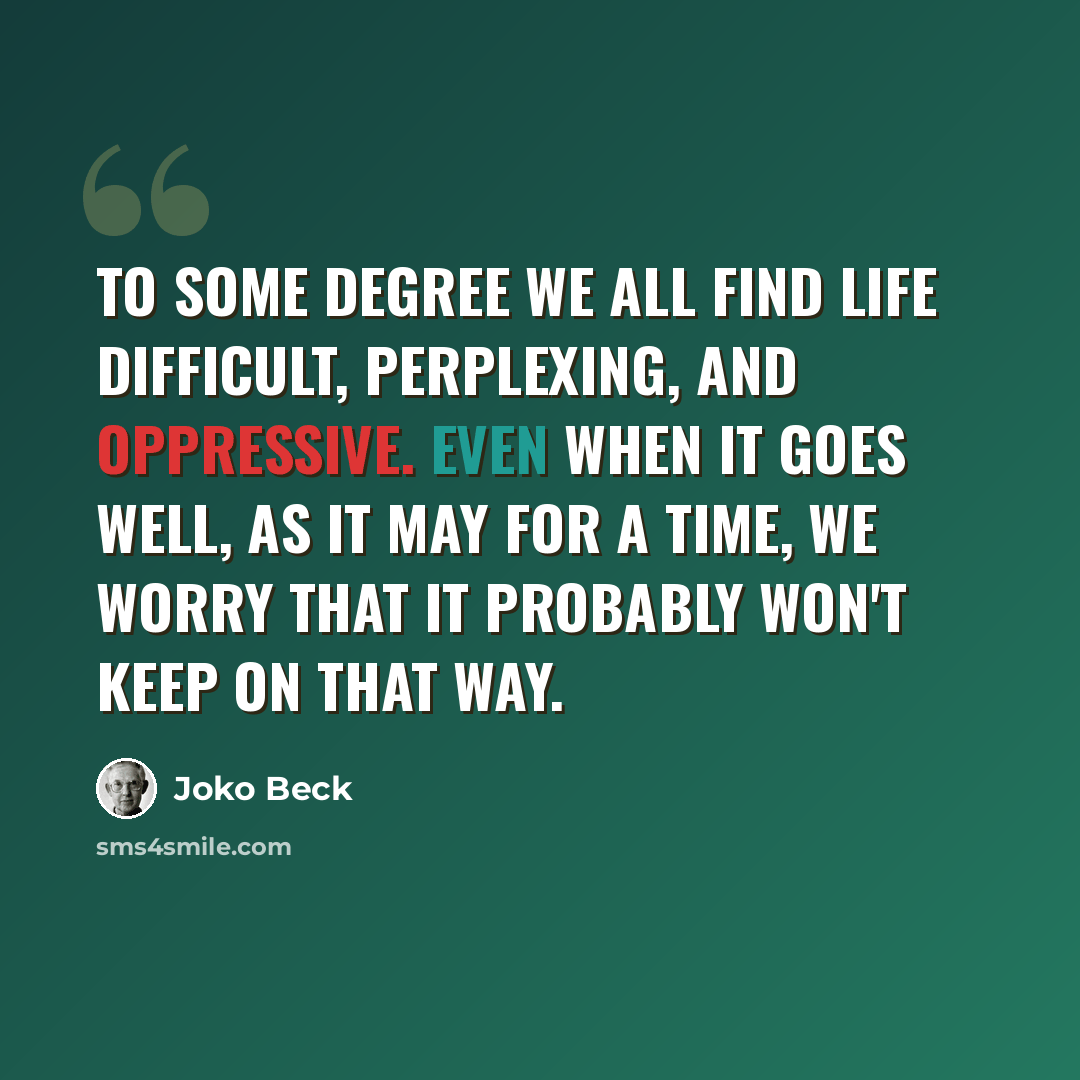 “To some degree we all find life difficult, perplexing, and oppressive. Even when it goes well, as it may for a time, we worry that it probably won't keep on that way.” quote by Joko Beck