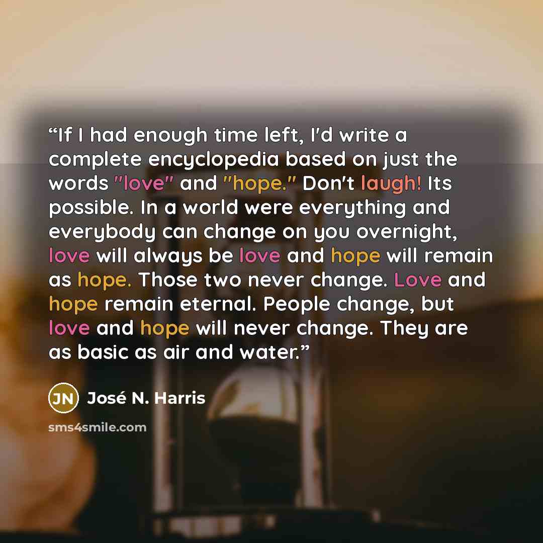 “If I had enough time left, I'd write a complete encyclopedia based on just the words "love" and "hope." Don't laugh! Its possible. In a world were everything and everybody can change on you overnight, love will always be love and hope will remain as hope. Those two never change. Love and hope…” quote by José N. Harris