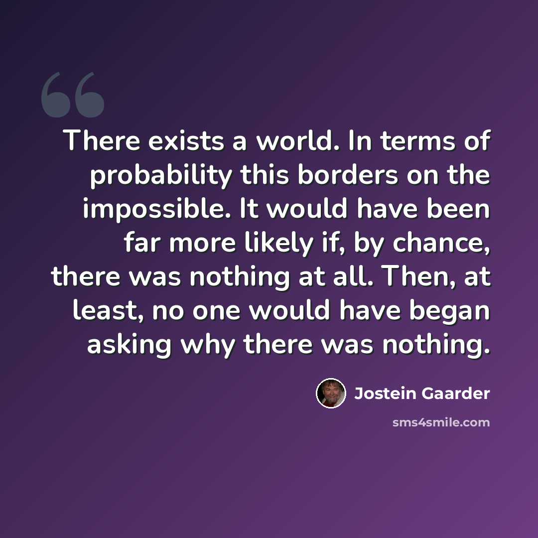 “There exists a world. In terms of probability this borders on the impossible. It would have been far more likely if, by chance, there was nothing at all. Then, at least, no one would have began asking why there was nothing.” quote by Jostein Gaarder