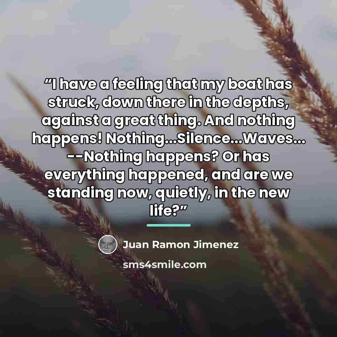 “I have a feeling that my boat has struck, down there in the depths, against a great thing. And nothing happens! Nothing...Silence...Waves... --Nothing happens? Or has everything happened, and are we standing now, quietly, in the new life?” quote by Juan Ramón Jiménez