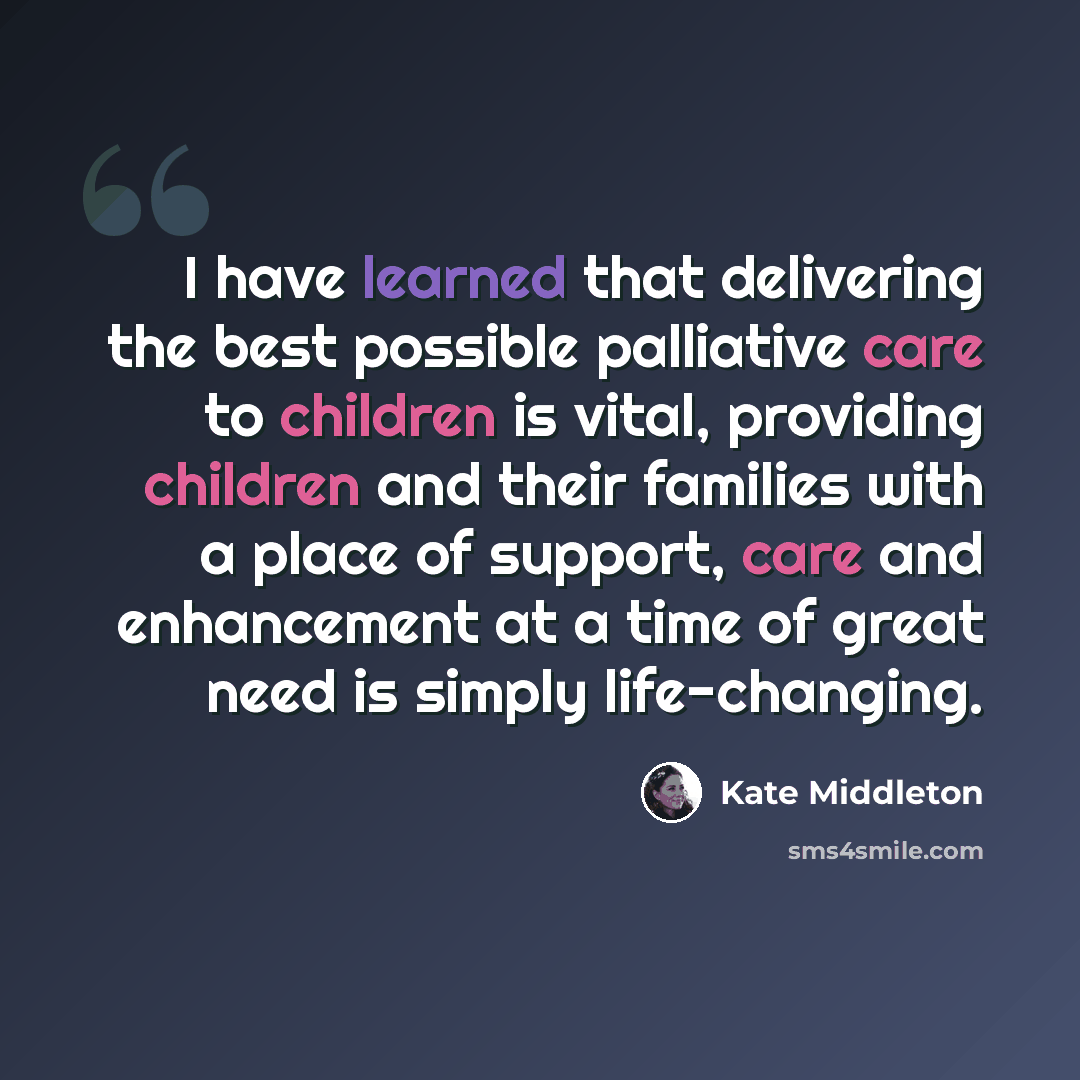“I have learned that delivering the best possible palliative care to children is vital, providing children and their families with a place of support, care and enhancement at a time of great need is simply life-changing.” quote by Kate Middleton