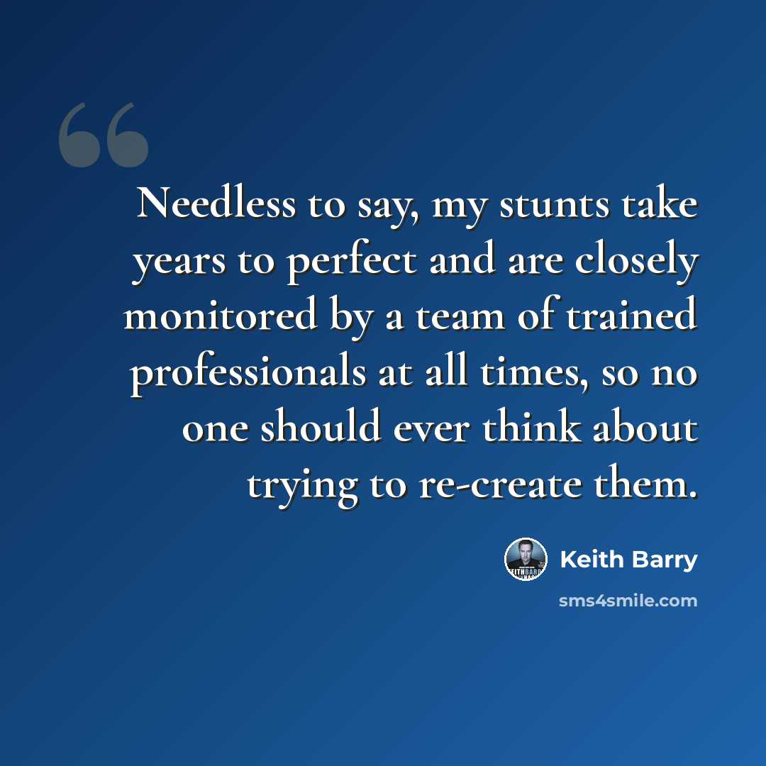 “Needless to say, my stunts take years to perfect and are closely monitored by a team of trained professionals at all times, so no one should ever think about trying to re-create them.” quote by Keith Barry