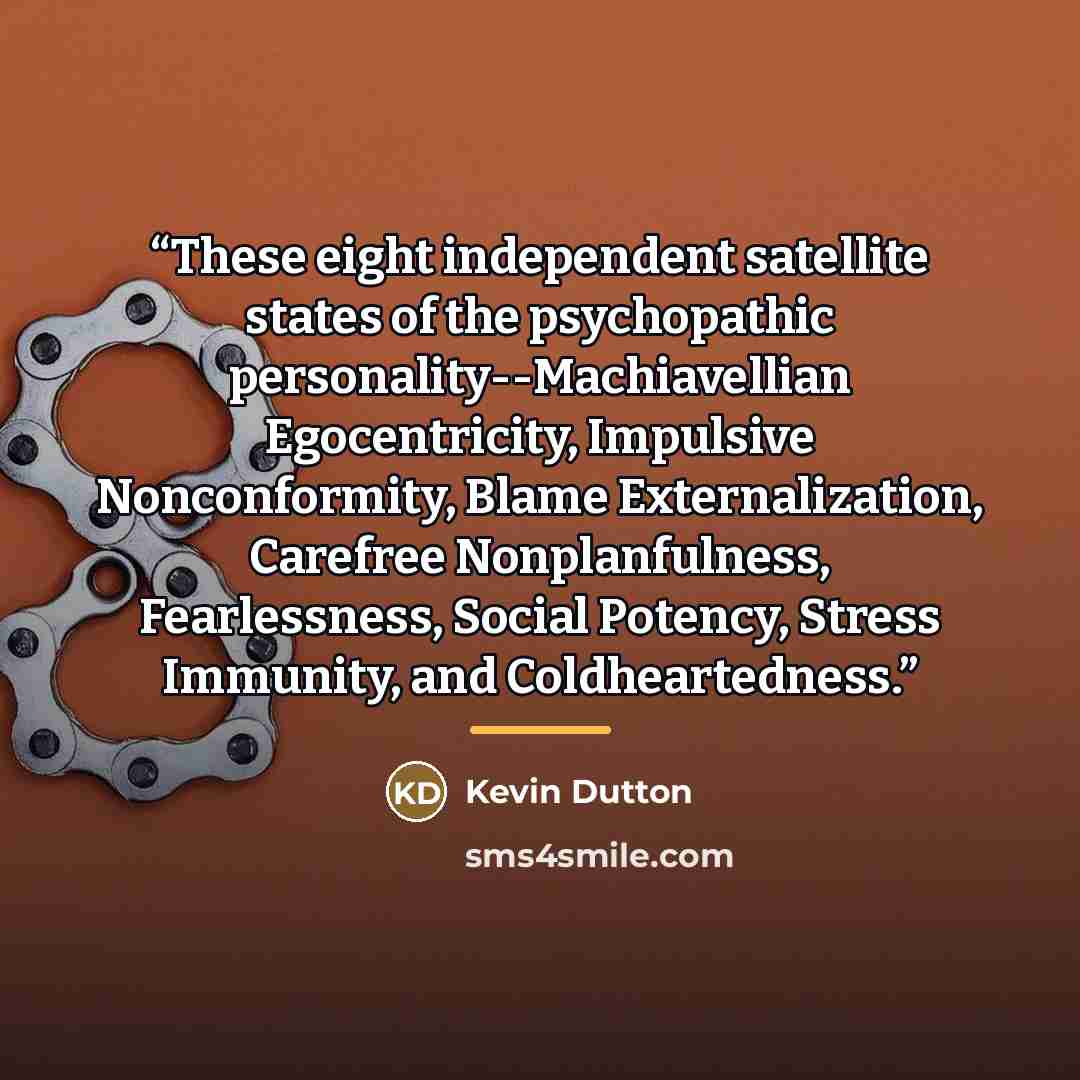“These eight independent satellite states of the psychopathic personality--Machiavellian Egocentricity, Impulsive Nonconformity, Blame Externalization, Carefree Nonplanfulness, Fearlessness, Social Potency, Stress Immunity, and Coldheartedness.” quote by Kevin Dutton