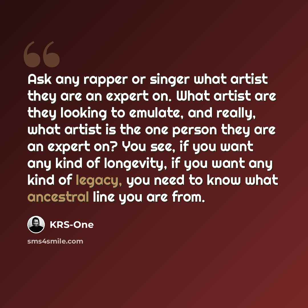 “Ask any rapper or singer what artist they are an expert on. What artist are they looking to emulate, and really, what artist is the one person they are an expert on? You see, if you want any kind of longevity, if you want any kind of legacy, you need to know what ancestral line you are from.” quote by KRS-One