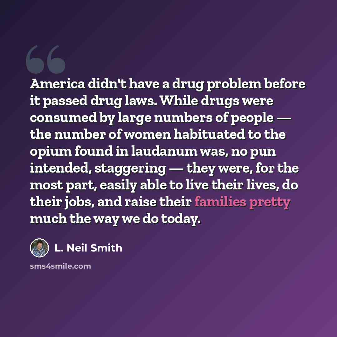 “America didn't have a drug problem before it passed drug laws. While drugs were consumed by large numbers of people — the number of women habituated to the opium found in laudanum was, no pun intended, staggering — they were, for the most part, easily able to live their lives, do their jobs, and…” quote by L. Neil Smith