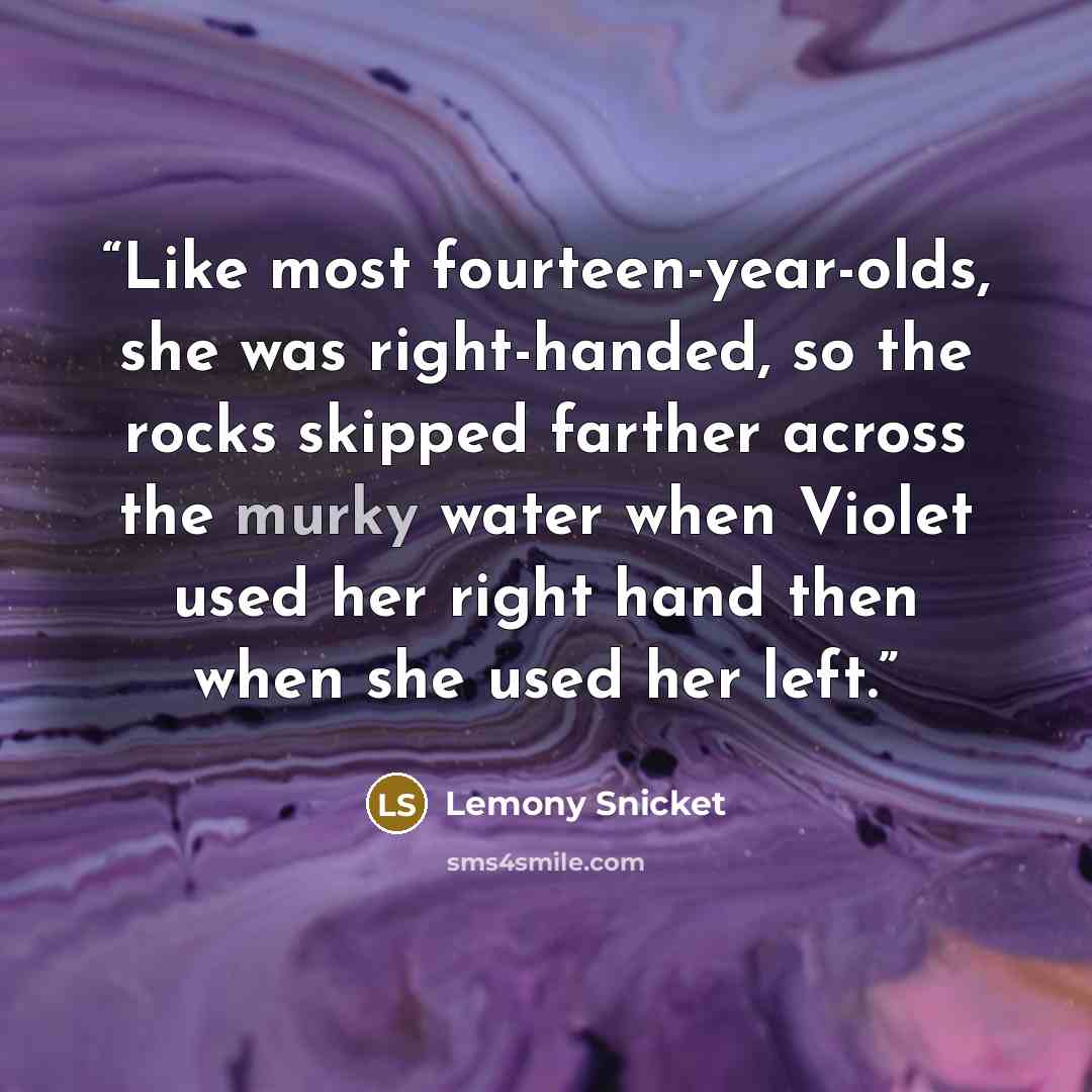 “Like most fourteen-year-olds, she was right-handed, so the rocks skipped farther across the murky water when Violet used her right hand then when she used her left.” quote by Lemony Snicket
