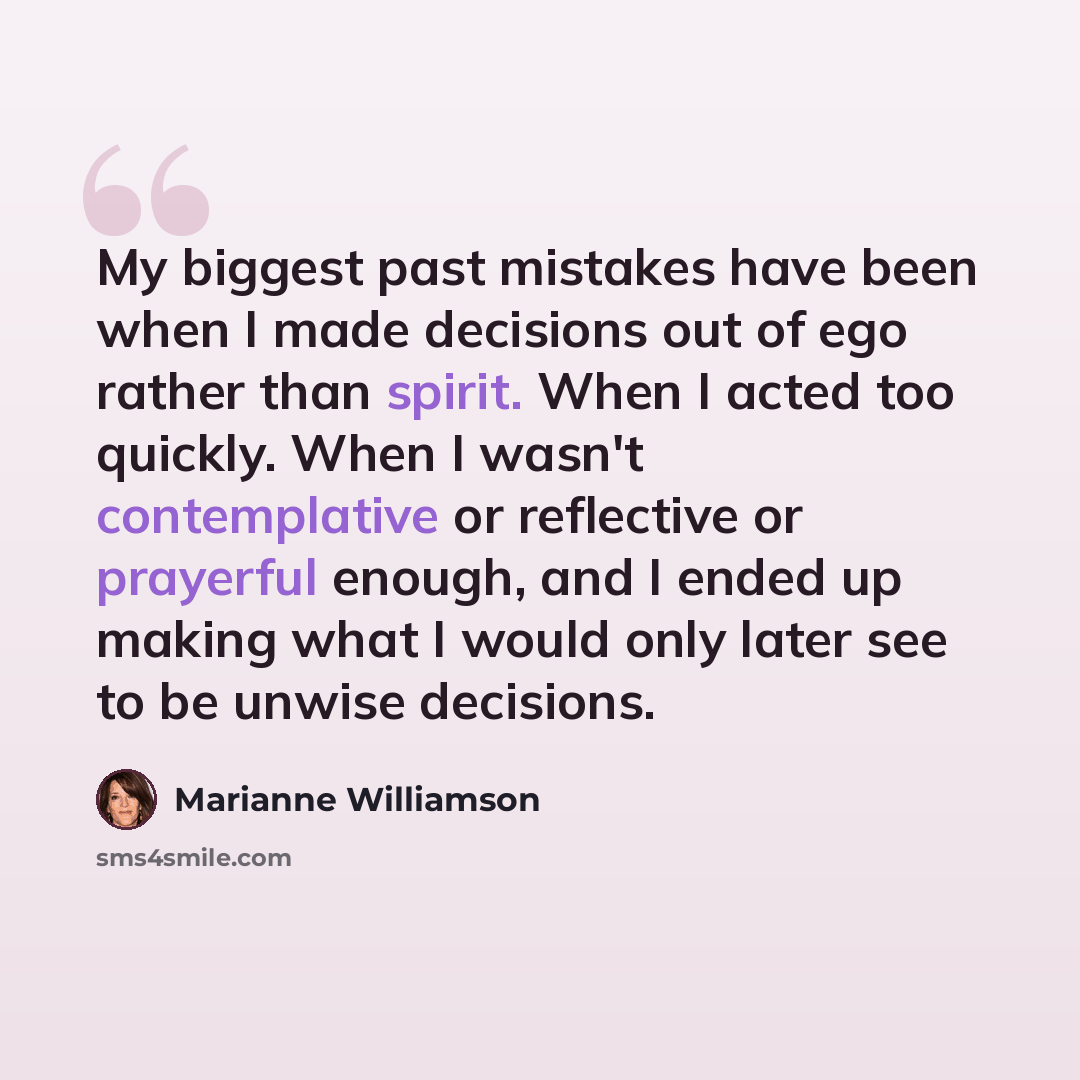 “My biggest past mistakes have been when I made decisions out of ego rather than spirit. When I acted too quickly. When I wasn't contemplative or reflective or prayerful enough, and I ended up making what I would only later see to be unwise decisions.” quote by Marianne Williamson