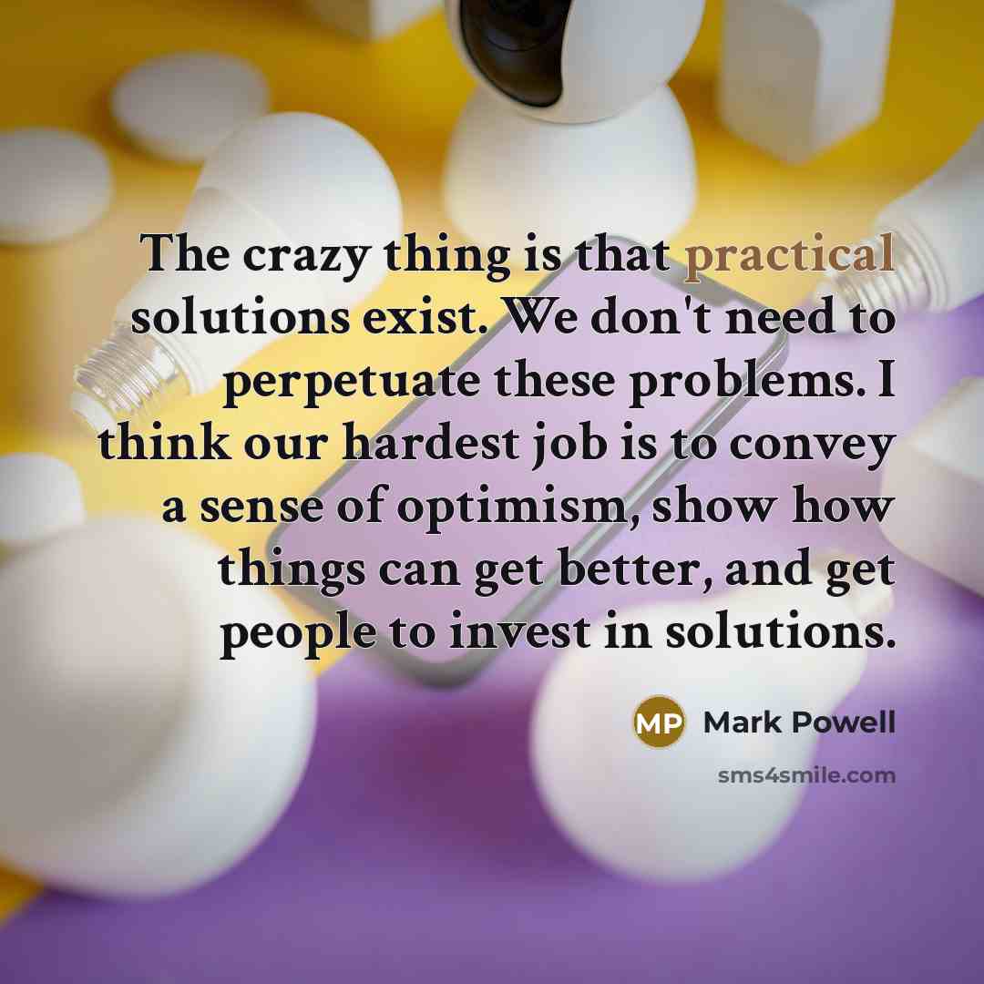 “The crazy thing is that practical solutions exist. We don't need to perpetuate these problems. I think our hardest job is to convey a sense of optimism, show how things can get better, and get people to invest in solutions.” quote by Mark Powell