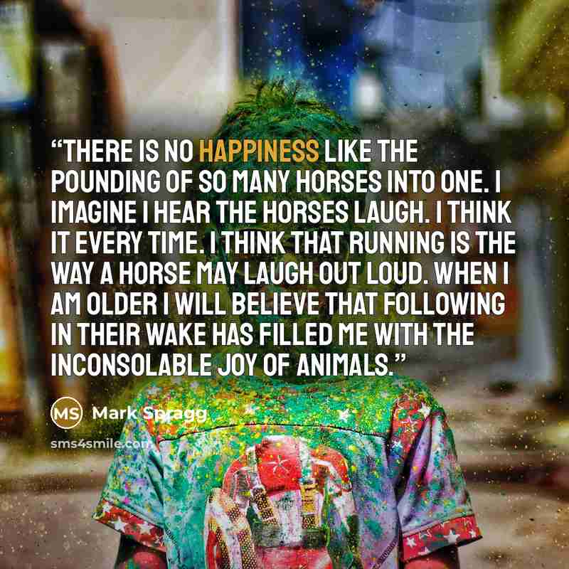 “There is no happiness like the pounding of so many horses into one. I imagine I hear the horses laugh. I think it every time. I think that running is the way a horse may laugh out loud. When I am older I will believe that following in their wake has filled me with the inconsolable joy of animals.” quote by Mark Spragg