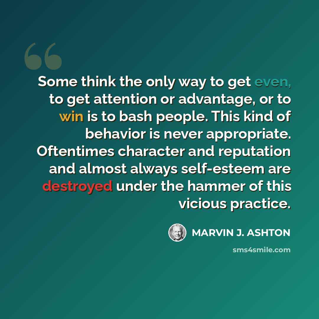 “Some think the only way to get even, to get attention or advantage, or to win is to bash people. This kind of behavior is never appropriate. Oftentimes character and reputation and almost always self-esteem are destroyed under the hammer of this vicious practice.” quote by Marvin J. Ashton